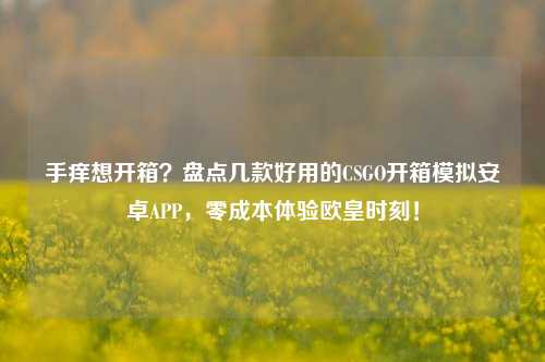 手痒想开箱?盘点几款好用的CSGO开箱模拟安卓APP,零成本体验欧皇时刻!