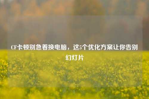 CF卡顿别急着换电脑,这5个优化方案让你告别幻灯片