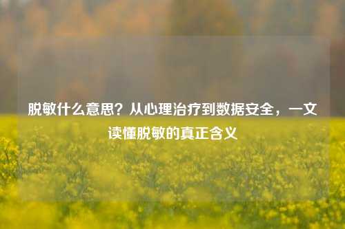 脱敏什么意思?从心理治疗到数据安全,一文读懂脱敏的真正含义