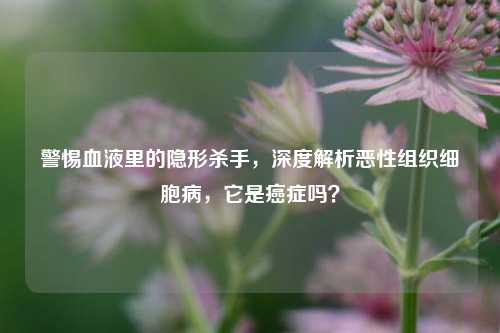警惕血液里的隐形杀手,深度解析恶性组织细胞病,它是癌症吗?
