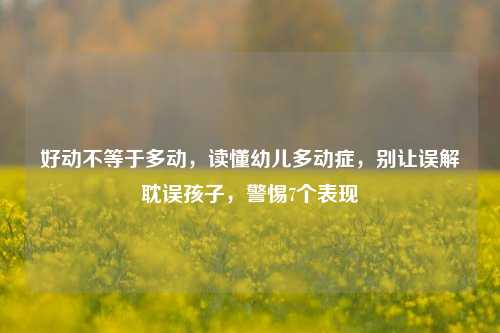 好动不等于多动,读懂幼儿多动症,别让误解耽误孩子,警惕7个表现