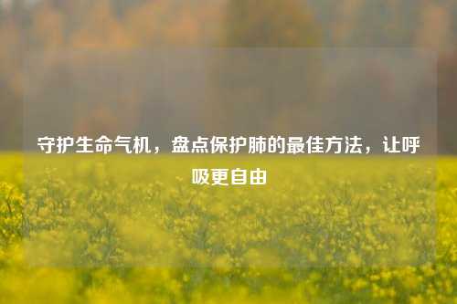 守护生命气机,盘点保护肺的最佳方法,让呼吸更自由