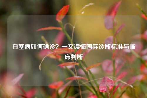 白塞病如何确诊?一文读懂国际诊断标准与临床判断