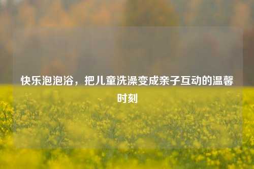 快乐泡泡浴,把儿童洗澡变成亲子互动的温馨时刻
