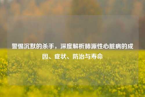 警惕沉默的杀手,深度解析肺源性心脏病的成因、症状、防治与寿命
