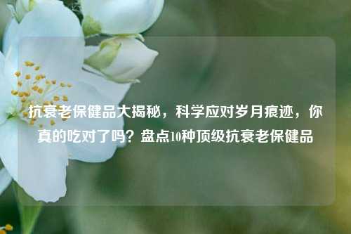 抗衰老保健品大揭秘,科学应对岁月痕迹,你真的吃对了吗?盘点10种顶级抗衰老保健品