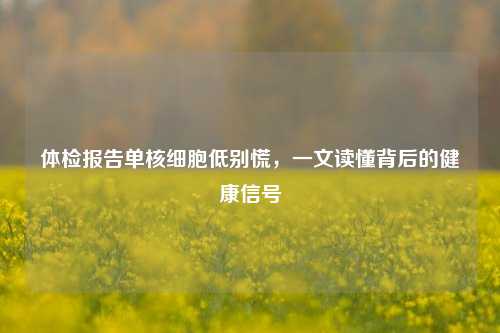体检报告单核细胞低别慌,一文读懂背后的健康信号