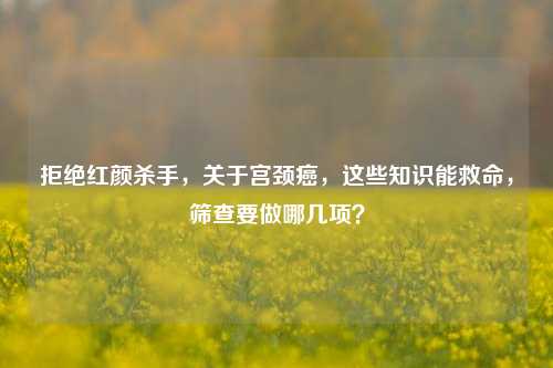 拒绝红颜杀手,关于宫颈癌,这些知识能救命,筛查要做哪几项?