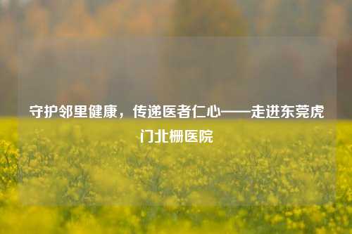 守护邻里健康,传递医者仁心——走进东莞虎门北栅医院