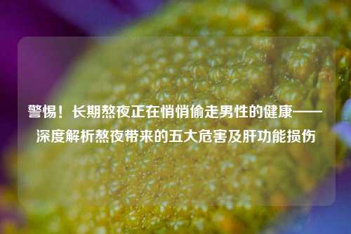 警惕!长期熬夜正在悄悄偷走男性的健康——深度解析熬夜带来的五大危害及肝功能损伤
