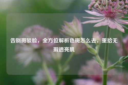 告别斑驳脸,全方位解析色斑怎么去,重拾无瑕透亮肌