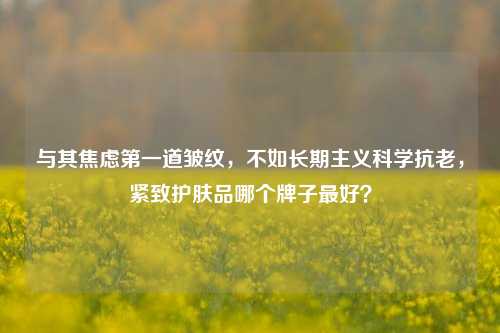 与其焦虑第一道皱纹,不如长期主义科学抗老,紧致护肤品哪个牌子最好?