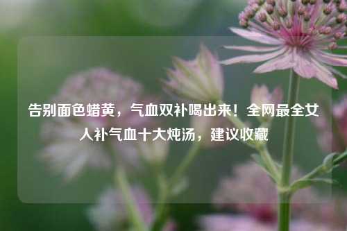 告别面色蜡黄,气血双补喝出来!全网最全女人补气血十大炖汤,建议收藏