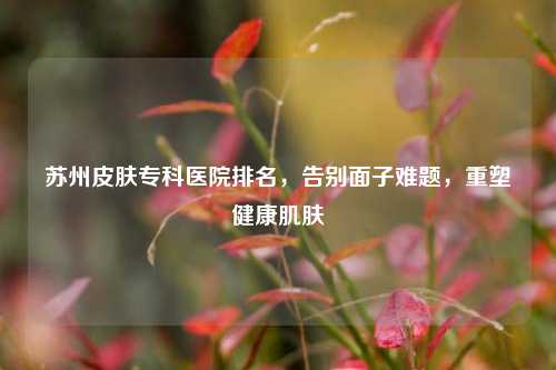 苏州皮肤专科医院排名,告别面子难题,重塑健康肌肤