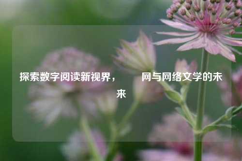 探索数字阅读新视界,滛滛网与网络文学的未来