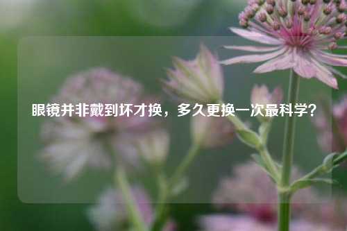 眼镜并非戴到坏才换,多久更换一次最科学?