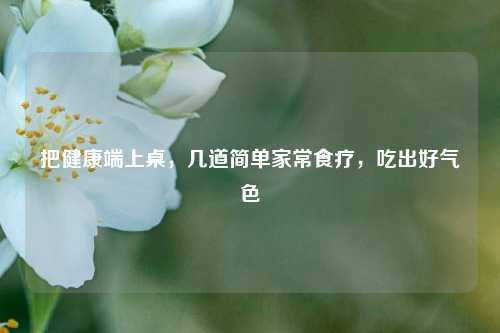 把健康端上桌,几道简单家常食疗,吃出好气色