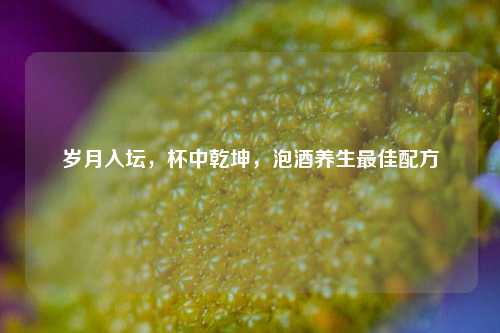岁月入坛,杯中乾坤,泡酒养生最佳配方