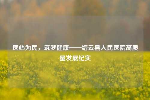医心为民,筑梦健康——缙云县人民医院高质量发展纪实