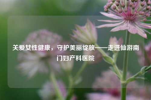 关爱女性健康,守护美丽绽放——走进仙游南门妇产科医院