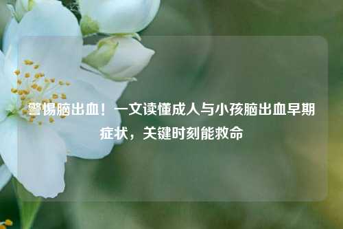 警惕脑出血!一文读懂成人与小孩脑出血早期症状,关键时刻能救命