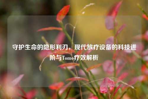 守护生命的隐形利刃,现代放疗设备的科技进阶与Tomo疗效解析
