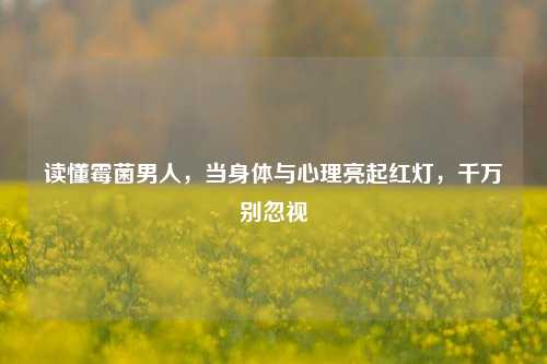 读懂霉菌男人,当身体与心理亮起红灯,千万别忽视
