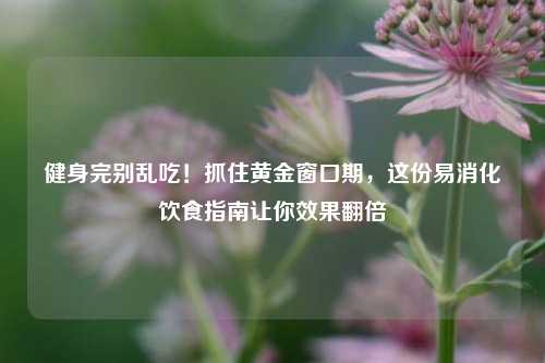 健身完别乱吃!抓住黄金窗口期,这份易消化饮食指南让你效果翻倍