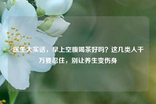 医生大实话,早上空腹喝茶好吗?这几类人千万要忍住,别让养生变伤身