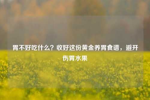 胃不好吃什么?收好这份黄金养胃食谱,避开伤胃水果