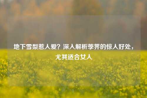 地下雪梨惹人爱?深入解析荸荠的惊人好处,尤其适合女人
