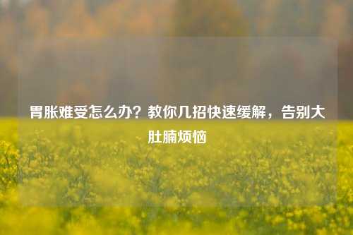 胃胀难受怎么办?教你几招快速缓解,告别大肚腩烦恼