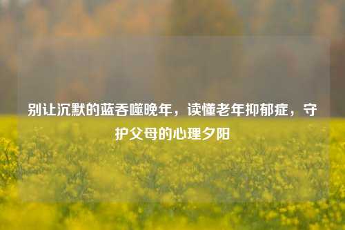 别让沉默的蓝吞噬晚年,读懂老年抑郁症,守护父母的心理夕阳
