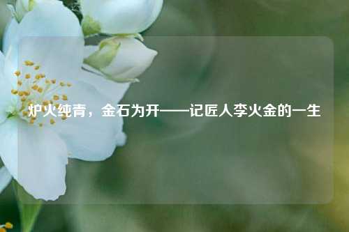 炉火纯青,金石为开——记匠人李火金的一生