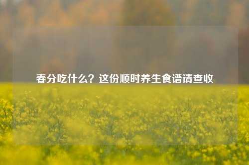 春分吃什么?这份顺时养生食谱请查收
