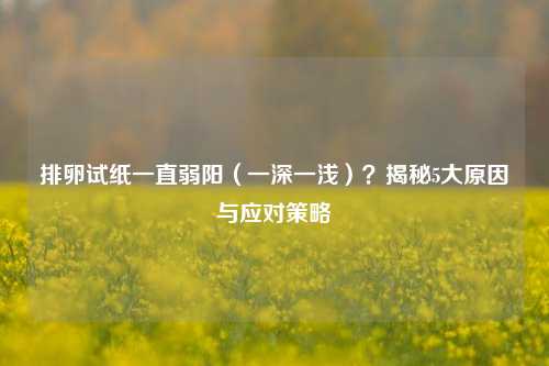 排卵试纸一直弱阳(一深一浅)?揭秘5大原因与应对策略