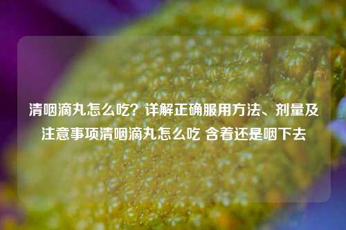 清咽滴丸怎么吃?详解正确服用方法、剂量及注意事项清咽滴丸怎么吃 含着还是咽下去