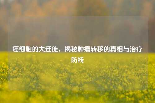 癌细胞的大迁徙,揭秘肿瘤转移的真相与治疗防线