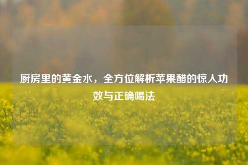 厨房里的黄金水,全方位解析苹果醋的惊人功效与正确喝法