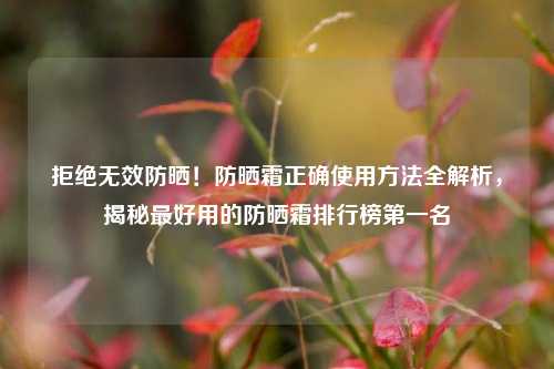拒绝无效防晒!防晒霜正确使用方法全解析,揭秘最好用的防晒霜排行榜第一名