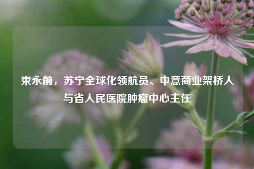 束永前,苏宁全球化领航员、中意商业架桥人与省人民医院肿瘤中心主任