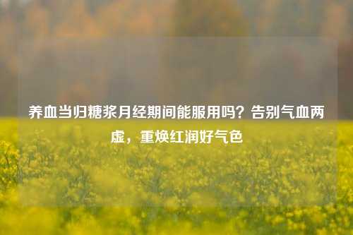 养血当归糖浆月经期间能服用吗?告别气血两虚,重焕红润好气色