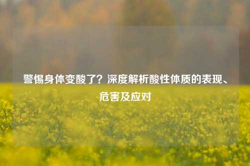 警惕身体变酸了?深度解析酸性体质的表现、危害及应对