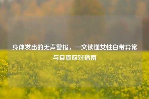身体发出的无声警报,一文读懂女性白带异常与自查应对指南