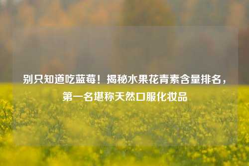 别只知道吃蓝莓!揭秘水果花青素含量排名,第一名堪称天然口服化妆品