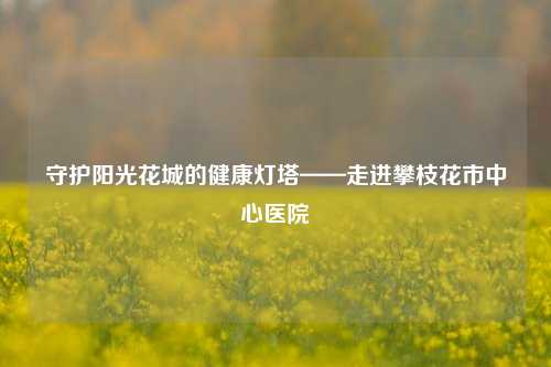 守护阳光花城的健康灯塔——走进攀枝花市中心医院