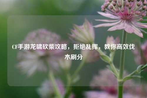 CF手游龙啸砍柴攻略,拒绝乱挥,教你高效伐木刷分