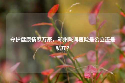 守护健康情系万家,郑州陇海医院是公立还是私立?
