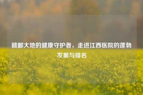 赣鄱大地的健康守护者,走进江西医院的蓬勃发展与排名