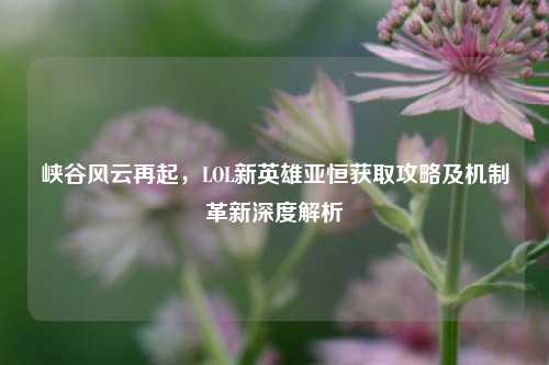 峡谷风云再起,LOL新英雄亚恒获取攻略及机制革新深度解析
